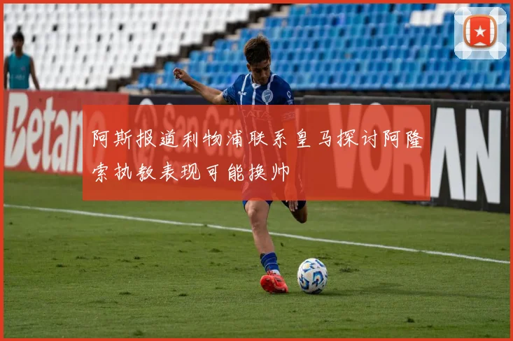 阿斯报道利物浦联系皇马探讨阿隆索执教表现可能换帅