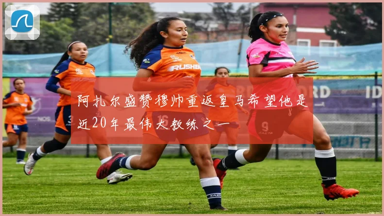 阿扎尔盛赞穆帅重返皇马希望他是近20年最伟大教练之一