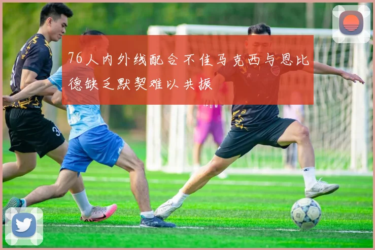 76人内外线配合不佳马克西与恩比德缺乏默契难以共振