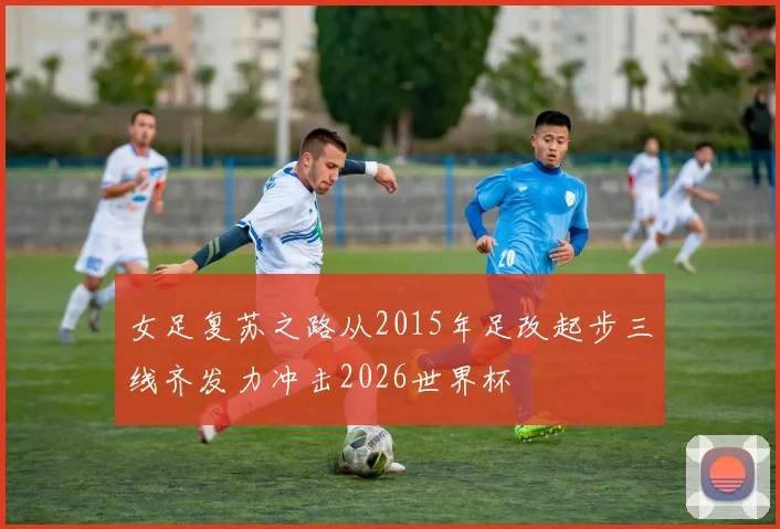 女足复苏之路从2015年足改起步三线齐发力冲击2026世界杯